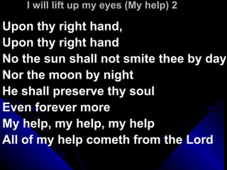 I will lift up my eyes (My help) 2 Upon thy right hand, Upon thy right hand No the sun shall not smite thee by day Nor the moon by night He shall preserve thy soul Even forever more My help, my help, my help All of my help cometh from the Lord  