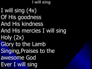 I will sing I will sing (4x) Of His goodness  And His kindness And His mercies I will sing Holy (2x) Glory to the Lamb Singing,Praises to the  awesome God Ever I will sing 