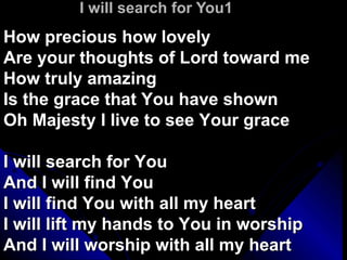 I will search for You1 How precious how lovely Are your thoughts of Lord toward me How truly amazing Is the grace that You have shown Oh Majesty I live to see Your grace I will search for You And I will find You I will find You with all my heart I will lift my hands to You in worship And I will worship with all my heart 