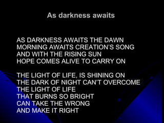 As darkness awaits  AS DARKNESS AWAITS THE DAWN MORNING AWAITS CREATION’S SONG AND WITH THE RISING SUN HOPE COMES ALIVE TO CARRY ON   THE LIGHT OF LIFE, IS SHINING ON THE DARK OF NIGHT CAN’T OVERCOME THE LIGHT OF LIFE THAT BURNS SO BRIGHT CAN TAKE THE WRONG  AND MAKE IT RIGHT 