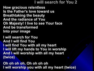 I will search for You 2 How gracious relentless Is the Father's love toward us Breathtaking the beauty  And the radiance of You Oh Majesty! I live to see Your face And be transformed Into your image I will search for You And I will find You I will find You with all my heart I will lift my hands to You in worship And I will worship with all my heart (twice) Oh oh oh oh, Oh oh oh oh  I will worship you with all my heart (twice) 