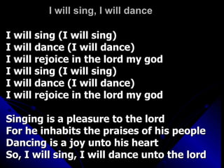I will sing, I will dance I will sing (I will sing) I will dance (I will dance) I will rejoice in the lord my god I will sing (I will sing) I will dance (I will dance) I will rejoice in the lord my god Singing is a pleasure to the lord For he inhabits the praises of his people Dancing is a joy unto his heart So, I will sing, I will dance unto the lord 