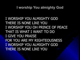 I worship You almighty God I WORSHIP YOU ALMIGHTY GOD THERE IS NONE LIKE YOU I WORSHIP YOU OH PRINCE OF PEACE THAT IS WHAT I WANT TO DO I GIVE YOU PRAISE FOR YOU ARE MY RIGHTEOUSNESS I WORSHIP YOU ALMIGHTY GOD THERE IS NONE LIKE YOU 