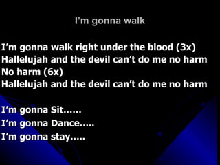 I’m gonna walk I’m gonna walk right under the blood (3x) Hallelujah and the devil can’t do me no harm No harm (6x)  Hallelujah and the devil can’t do me no harm I’m gonna Sit…… I’m gonna Dance….. I’m gonna stay….. 