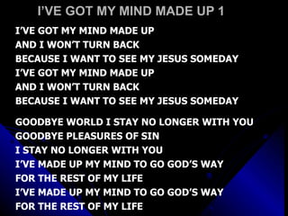 I’VE GOT MY MIND MADE UP 1 I’VE GOT MY MIND MADE UP AND I WON’T TURN BACK BECAUSE I WANT TO SEE MY JESUS SOMEDAY I’VE GOT MY MIND MADE UP AND I WON’T TURN BACK BECAUSE I WANT TO SEE MY JESUS SOMEDAY GOODBYE WORLD I STAY NO LONGER WITH YOU GOODBYE PLEASURES OF SIN  I STAY NO LONGER WITH YOU I’VE MADE UP MY MIND TO GO GOD’S WAY FOR THE REST OF MY LIFE I’VE MADE UP MY MIND TO GO GOD’S WAY FOR THE REST OF MY LIFE 