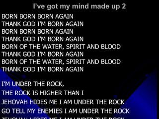 I’ve got my mind made up 2 BORN BORN BORN AGAIN THANK GOD I’M BORN AGAIN BORN BORN BORN AGAIN THANK GOD I’M BORN AGAIN BORN OF THE WATER, SPIRIT AND BLOOD THANK GOD I’M BORN AGAIN BORN OF THE WATER, SPIRIT AND BLOOD THANK GOD I’M BORN AGAIN I’M UNDER THE ROCK,  THE ROCK IS HIGHER THAN I JEHOVAH HIDES ME I AM UNDER THE ROCK GO TELL MY ENEMIES I AM UNDER THE ROCK JEHOVAH HIDES ME I AM UNDER THE ROCK 