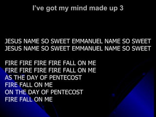 I’ve got my mind made up 3 JESUS NAME SO SWEET EMMANUEL NAME SO SWEET JESUS NAME SO SWEET EMMANUEL NAME SO SWEET FIRE FIRE FIRE FIRE FALL ON ME FIRE FIRE FIRE FIRE FALL ON ME  AS THE DAY OF PENTECOST FIRE FALL ON ME ON THE DAY OF PENTECOST FIRE FALL ON ME 