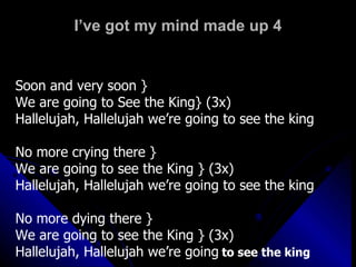 I’ve got my mind made up 4 Soon and very soon } We are going to See the King} (3x) Hallelujah, Hallelujah we’re going to see the king No more crying there } We are going to see the King } (3x) Hallelujah, Hallelujah we’re going to see the king No more dying there }  We are going to see the King } (3x)  Hallelujah, Hallelujah we’re going   to see the king 