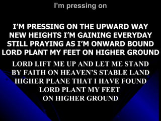 I’m pressing on I’M PRESSING ON THE UPWARD WAY NEW HEIGHTS I’M GAINING EVERYDAY STILL PRAYING AS I’M ONWARD BOUND LORD PLANT MY FEET ON HIGHER GROUND LORD LIFT ME UP AND LET ME STAND BY FAITH ON HEAVEN’S STABLE LAND HIGHER PLANE THAT I HAVE FOUND LORD PLANT MY FEET  ON HIGHER GROUND 