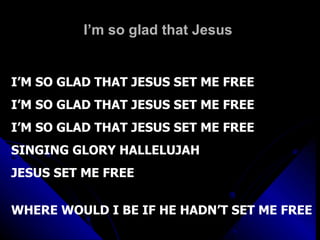 I’m so glad that Jesus  I’M SO GLAD THAT JESUS SET ME FREE I’M SO GLAD THAT JESUS SET ME FREE  I’M SO GLAD THAT JESUS SET ME FREE SINGING GLORY HALLELUJAH JESUS SET ME FREE WHERE WOULD I BE IF HE HADN’T SET ME FREE 