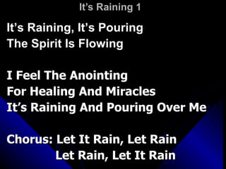 It’s Raining 1 It’s Raining, It’s Pouring The Spirit Is Flowing I Feel The Anointing For Healing And Miracles It’s Raining And Pouring Over Me Chorus: Let It Rain, Let Rain   Let Rain, Let It Rain 