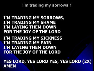 I’m trading my sorrows 1 I’M TRADING MY SORROWS,  I’M TRADING MY SHAME I’M LAYING THEM DOWN FOR THE JOY OF THE LORD I’M TRADING MY SICKNESS I’M TRADING MY PAIN I’M LAYING THEM DOWN FOR THE JOY OF THE LORD YES LORD, YES LORD YES, YES LORD (2X) AMEN 