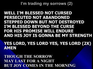 I’m trading my sorrows (2) WELL I’M BLESSED NOT CURSED PERSECUTED NOT ABANDONED STEPPED DOWN BUT NOT DESTROYED I’M BLESSED BEYOND THE CURSE FOR HIS PROMISE WILL ENDURE AND HIS JOY IS GONNA BE MY STRENGTH YES LORD, YES LORD YES, YES LORD (2X) AMEN THOUGH THE SORROW  MAY LAST FOR A NIGHT BUT JOY COMES IN THE MORNING 