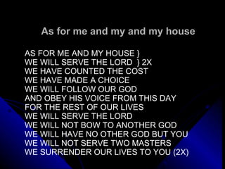 As for me and my and my house AS FOR ME AND MY HOUSE } WE WILL SERVE THE LORD  } 2X WE HAVE COUNTED THE COST  WE HAVE MADE A CHOICE WE WILL FOLLOW OUR GOD AND OBEY HIS VOICE FROM THIS DAY FOR THE REST OF OUR LIVES WE WILL SERVE THE LORD WE WILL NOT BOW TO ANOTHER GOD WE WILL HAVE NO OTHER GOD BUT YOU WE WILL NOT SERVE TWO MASTERS WE SURRENDER OUR LIVES TO YOU (2X) 