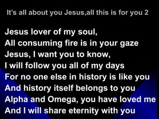 It’s all about you Jesus,all this is for you 2 Jesus lover of my soul,  All consuming fire is in your gaze Jesus, I want you to know,  I will follow you all of my days For no one else in history is like you  And history itself belongs to you Alpha and Omega, you have loved me And I will share eternity with you 