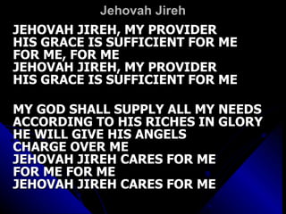 Jehovah Jireh JEHOVAH JIREH, MY PROVIDER HIS GRACE IS SUFFICIENT FOR ME FOR ME, FOR ME JEHOVAH JIREH, MY PROVIDER HIS GRACE IS SUFFICIENT FOR ME MY GOD SHALL SUPPLY ALL MY NEEDS ACCORDING TO HIS RICHES IN GLORY HE WILL GIVE HIS ANGELS  CHARGE OVER ME JEHOVAH JIREH CARES FOR ME FOR ME FOR ME JEHOVAH JIREH CARES FOR ME JEHOVAH JIREH, MY PROVIDER HIS GRACE IS SUFFICIENT FOR ME FOR ME, FOR ME JEHOVAH JIREH, MY PROVIDER HIS GRACE IS SUFFICIENT FOR ME MY GOD SHALL SUPPLY ALL MY NEEDS ACCORDING TO HIS RICHES IN GLORY HE WILL GIVE HIS ANGELS  CHARGE OVER ME JEHOVAH JIREH CARES FOR ME FOR ME FOR ME JEHOVAH JIREH CARES FOR ME 