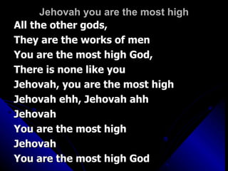 Jehovah you are the most high All the other gods,  They are the works of men You are the most high God,  There is none like you Jehovah, you are the most high Jehovah ehh, Jehovah ahh Jehovah You are the most high Jehovah You are the most high God 