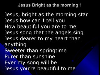 Jesus Bright as the morning 1 Jesus, bright as the morning star Jesus how can I tell you How beautiful you are to me Jesus song that the angels sing Jesus dearer to my heart than anything Sweeter than springtime Purer than sunshine Ever my song will be Jesus you’re beautiful to me 