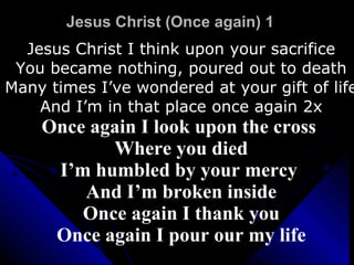 Jesus Christ (Once again) 1 Jesus Christ I think upon your sacrifice You became nothing, poured out to death Many times I’ve wondered at your gift of life And I’m in that place once again 2x Once again I look upon the cross  Where you died I’m humbled by your mercy  And I’m broken inside Once again I thank you Once again I pour our my life 