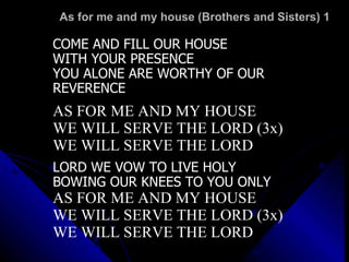 As for me and my house (Brothers and Sisters) 1  COME AND FILL OUR HOUSE  WITH YOUR PRESENCE YOU ALONE ARE WORTHY OF OUR  REVERENCE  AS FOR ME AND MY HOUSE WE WILL SERVE THE LORD (3x) WE WILL SERVE THE LORD LORD WE VOW TO LIVE HOLY BOWING OUR KNEES TO YOU ONLY AS FOR ME AND MY HOUSE WE WILL SERVE THE LORD (3x) WE WILL SERVE THE LORD 