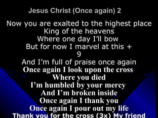 Jesus Christ (Once again) 2 Now you are exalted to the highest place King of the heavens Where one day I’ll bow  But for now I marvel at this + 9 And I’m full of praise once again Once again I look upon the cross  Where you died I’m humbled by your mercy  And I’m broken inside Once again I thank you Once again I pour out my life Thank you for the cross (3x) My friend 