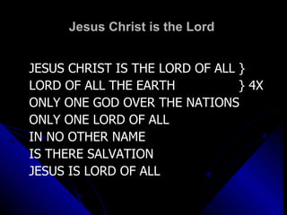 Jesus Christ is the Lord  JESUS CHRIST IS THE LORD OF ALL } LORD OF ALL THE EARTH  } 4X ONLY ONE GOD OVER THE NATIONS ONLY ONE LORD OF ALL IN NO OTHER NAME IS THERE SALVATION JESUS IS LORD OF ALL 