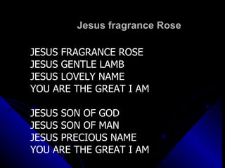 Jesus fragrance Rose JESUS FRAGRANCE ROSE JESUS GENTLE LAMB JESUS LOVELY NAME YOU ARE THE GREAT I AM JESUS SON OF GOD JESUS SON OF MAN JESUS PRECIOUS NAME YOU ARE THE GREAT I AM 