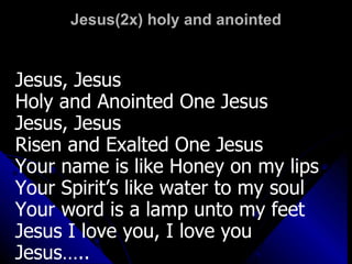 Jesus(2x) holy and anointed Jesus, Jesus  Holy and Anointed One Jesus  Jesus, Jesus Risen and Exalted One Jesus Your name is like Honey on my lips Your Spirit’s like water to my soul Your word is a lamp unto my feet Jesus I love you, I love you Jesus….. 