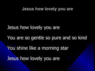 Jesus how lovely you are Jesus how lovely you are  You are so gentle so pure and so kind You shine like a morning star Jesus how lovely you are 