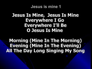Jesus is mine 1 Jesus Is Mine,  Jesus Is Mine Everywhere I Go  Everywhere I’ll Be O Jesus Is Mine  Morning (Mine In The Morning) Evening (Mine In The Evening) All The Day Long Singing My Song 