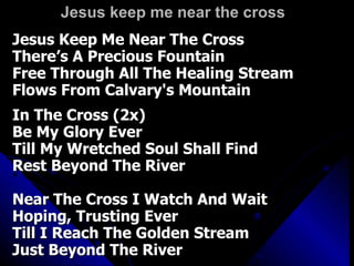 Jesus keep me near the cross Jesus Keep Me Near The Cross There’s A Precious Fountain Free Through All The Healing Stream  Flows From Calvary's Mountain In The Cross (2x) Be My Glory Ever Till My Wretched Soul Shall Find Rest Beyond The River  Near The Cross I Watch And Wait Hoping, Trusting Ever Till I Reach The Golden Stream Just Beyond The River 