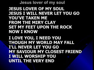 Jesus lover of my soul JESUS LOVER OF MY SOUL JESUS I WILL NEVER LET YOU GO YOU’VE TAKEN ME FROM THE MIRY CLAY SET MY FEET UPON THE ROCK NOW I KNOW I LOVE YOU, I NEED YOU THOUGH MY WORLD MAY FALL I’LL NEVER LET YOU GO MY SAVIOUR MY CLOSEST FRIEND I WILL WORSHIP YOU UNTIL THE VERY END 