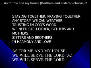 As for me and my house (Borthers and sisters) (chorus) 2 STAYING TOGETHER, PRAYING TOGETHER ANY STORM WE CAN WEATHER TRUSTING IN GOD’S WORD WE NEED EACH OTHER, FATHERS AND MOTHERS SISTERS AND BROTHERS IN HARMONY AND LOVE AS FOR ME AND MY HOUSE WE WILL SERVE THE LORD (3x) WE WILL SERVE THE LORD 