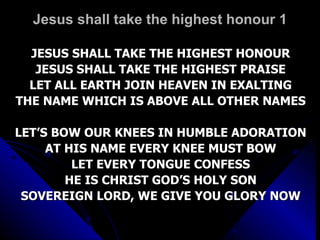 Jesus shall take the highest honour 1 JESUS SHALL TAKE THE HIGHEST HONOUR JESUS SHALL TAKE THE HIGHEST PRAISE LET ALL EARTH JOIN HEAVEN IN EXALTING THE NAME WHICH IS ABOVE ALL OTHER NAMES LET’S BOW OUR KNEES IN HUMBLE ADORATION AT HIS NAME EVERY KNEE MUST BOW LET EVERY TONGUE CONFESS HE IS CHRIST GOD’S HOLY SON SOVEREIGN LORD, WE GIVE YOU GLORY NOW 