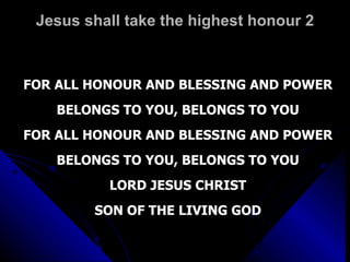 Jesus shall take the highest honour 2 FOR ALL HONOUR AND BLESSING AND POWER BELONGS TO YOU, BELONGS TO YOU FOR ALL HONOUR AND BLESSING AND POWER BELONGS TO YOU, BELONGS TO YOU LORD JESUS CHRIST SON OF THE LIVING GOD 
