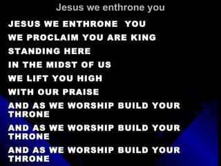 Jesus we enthrone you JESUS WE ENTHRONE  YOU WE PROCLAIM YOU ARE KING STANDING HERE  IN THE MIDST OF US WE LIFT YOU HIGH WITH OUR PRAISE AND AS WE WORSHIP BUILD YOUR THRONE  AND AS WE WORSHIP BUILD YOUR THRONE AND AS WE WORSHIP BUILD YOUR THRONE COME LORD JESUS  AND TAKE YOUR PLACE 