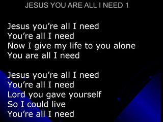 JESUS YOU ARE ALL I NEED 1 Jesus you’re all I need You’re all I need  Now I give my life to you alone You are all I need Jesus you’re all I need You’re all I need Lord you gave yourself So I could live You’re all I need 