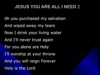 JESUS YOU ARE ALL I NEED  2 0h you purchased my salvation And wiped away my tears  Now I drink your living water And I’ll never trust again For you alone are Holy I’ll worship at your throne And you will reign Forever Holy is the Lord 