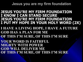 Jesus you are my firm foundation JESUS YOU’RE MY FIRM FOUNDATION I KNOW I CAN STAND SECURE JESUS YOU’RE MY FIRM FOUNDATION I PUT MY HOPE IN YOUR HOLY WORD (2X) I HAVE A LIVING HOPE, I HAVE A FUTURE GOD HAS A PLAN FOR ME OF THIS I’M SURE, OF THIS I’M SURE YOUR WORD IS FAITHFUL MIGHTY WITH POWER GOD WILL DELIVER ME OF THIS I’M SURE, OF THIS I’M SURE 