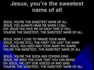 Jesus, you’re the sweetest name of all JESUS, YOU’RE THE SWEETEST NAME OF ALL JESUS, YOU ALWAYS HEAR ME WHEN I CALL OH! JESUS YOU PICK ME UP EACH TIME IF FALL YOUR’RE THE SWEETEST, THE SWEETEST NAME OF ALL JESUS, HOW I LOVE TO PRAISE YOUR NAME JESUS, YOU’RE STILL THE FIRST THE LAST THE SAME OH! JESUS, YOU DIED AND TOOK AWAY MY SHAME YOU’RE THE SWEETEST, THE SWEETEST NAME OF ALL JESUS, YOU’RE THE SOON AND COMING KING JESUS, WE NEED THE LOVE THAT YOU CAN BRING OH JESUS, WE LIFT OUR VOICES UP AND SING YOUR’RE THE SWEETEST, THE SWEETEST NAME OF ALL 
