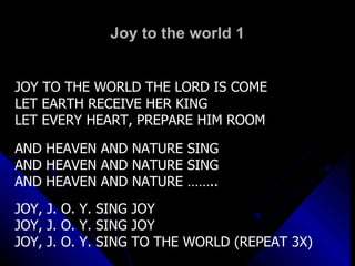 Joy to the world 1 JOY TO THE WORLD THE LORD IS COME LET EARTH RECEIVE HER KING LET EVERY HEART, PREPARE HIM ROOM AND HEAVEN AND NATURE SING AND HEAVEN AND NATURE SING AND HEAVEN AND NATURE …….. JOY, J. O. Y. SING JOY JOY, J. O. Y. SING JOY JOY, J. O. Y. SING TO THE WORLD (REPEAT 3X) 