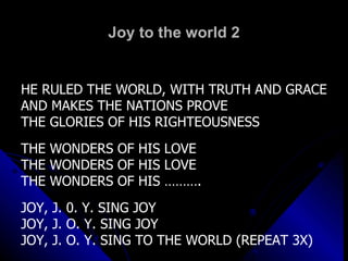 Joy to the world 2 HE RULED THE WORLD, WITH TRUTH AND GRACE AND MAKES THE NATIONS PROVE  THE GLORIES OF HIS RIGHTEOUSNESS THE WONDERS OF HIS LOVE THE WONDERS OF HIS LOVE THE WONDERS OF HIS ………. JOY, J. 0. Y. SING JOY JOY, J. O. Y. SING JOY JOY, J. O. Y. SING TO THE WORLD (REPEAT 3X) 