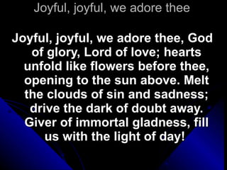 Joyful, joyful, we adore thee Joyful, joyful, we adore thee, God of glory, Lord of love; hearts unfold like flowers before thee, opening to the sun above. Melt the clouds of sin and sadness; drive the dark of doubt away. Giver of immortal gladness, fill us with the light of day!  