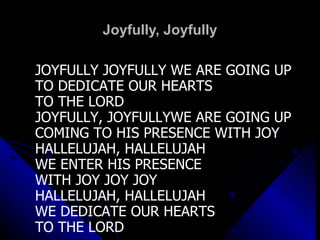 Joyfully, Joyfully JOYFULLY JOYFULLY WE ARE GOING UP TO DEDICATE OUR HEARTS  TO THE LORD JOYFULLY, JOYFULLYWE ARE GOING UP COMING TO HIS PRESENCE WITH JOY HALLELUJAH, HALLELUJAH WE ENTER HIS PRESENCE  WITH JOY JOY JOY HALLELUJAH, HALLELUJAH WE DEDICATE OUR HEARTS TO THE LORD 