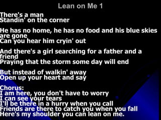 Lean on Me 1   There's a man  Standin' on the corner  He has no home, he has no food and his blue skies are gone  Can you hear him cryin' out  And there's a girl searching for a father and a friend  Praying that the storm some day will end  But instead of walkin' away  Open up your heart and say  Chorus:  I am here, you don't have to worry  I can see your tears  I'll be there in a hurry when you call  Friends are there to catch you when you fall  Here's my shoulder you can lean on me.  