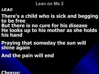 Lean on Me 2   Lead    There's a child who is sick and begging to be free  But there is no cure for his disease  He looks up to his mother as she holds his hand  Praying that someday the sun will shine again  And the pain will end  Chorus:  
