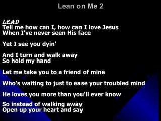 Lean on Me 2   Lead  Tell me how can I, how can I love Jesus  When I've never seen His face  Yet I see you dyin'  And I turn and walk away  So hold my hand  Let me take you to a friend of mine  Who's waiting to just to ease your troubled mind  He loves you more than you'll ever know  So instead of walking away  Open up your heart and say   Chorus:  