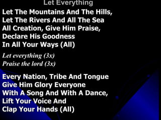Let Everything Let The Mountains And The Hills,  Let The Rivers And All The Sea All Creation, Give Him Praise,  Declare His Goodness In All Your Ways (All) Let everything (3x) Praise the lord (3x) Every Nation, Tribe And Tongue  Give Him Glory Everyone With A Song And With A Dance,  Lift Your Voice And  Clap Your Hands (All) 