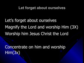 Let forget about ourselves Let’s forget about ourselves  Magnify the Lord and worship Him (3X) Worship him Jesus Christ the Lord Concentrate on him and worship Him(3x) 