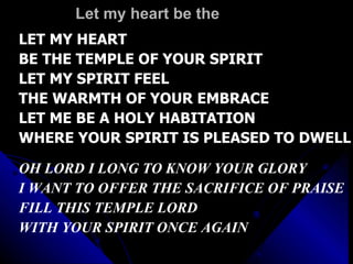 Let my heart be the  LET MY HEART  BE THE TEMPLE OF YOUR SPIRIT LET MY SPIRIT FEEL  THE WARMTH OF YOUR EMBRACE LET ME BE A HOLY HABITATION WHERE YOUR SPIRIT IS PLEASED TO DWELL OH LORD I LONG TO KNOW YOUR GLORY I WANT TO OFFER THE SACRIFICE OF PRAISE FILL THIS TEMPLE LORD  WITH YOUR SPIRIT ONCE AGAIN 